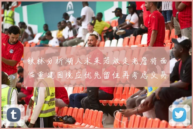 铁林分析湖人未来若放走老詹将面临重建困境应优先留住再考虑交易