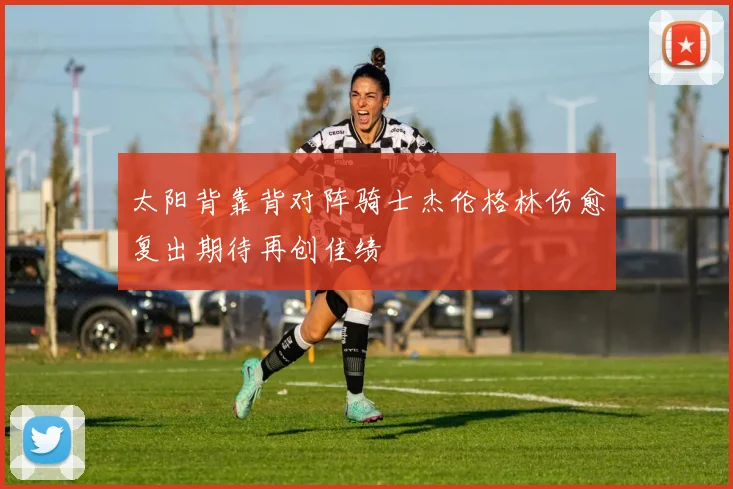 太阳背靠背对阵骑士杰伦格林伤愈复出期待再创佳绩