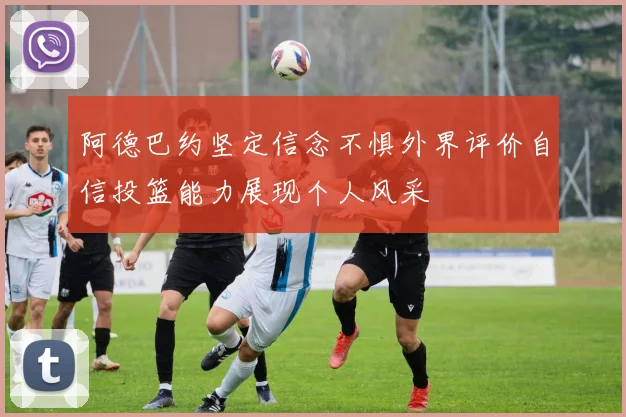 阿德巴约坚定信念不惧外界评价自信投篮能力展现个人风采