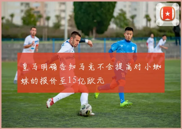 皇马明确告知马竞不会提高对小蜘蛛的报价至15亿欧元