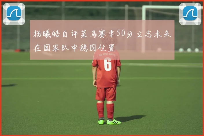 杨曦皓自评菜鸟赛季50分立志未来在国家队中稳固位置