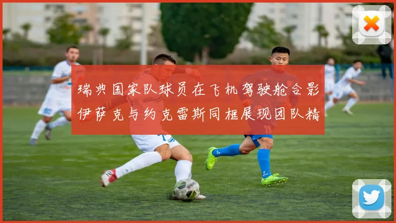 瑞典国家队球员在飞机驾驶舱合影伊萨克与约克雷斯同框展现团队精神