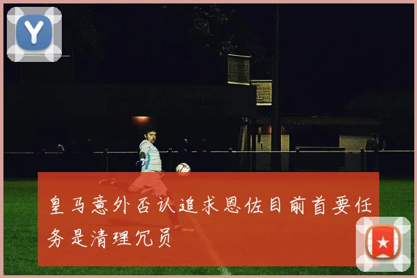 皇马意外否认追求恩佐目前首要任务是清理冗员