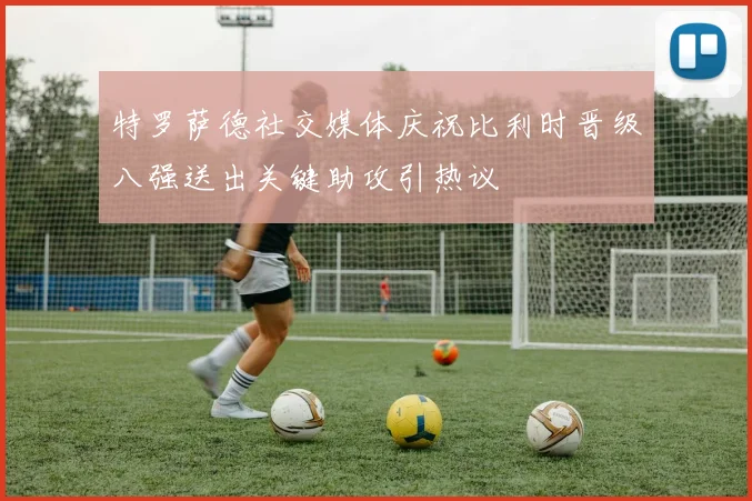 特罗萨德社交媒体庆祝比利时晋级八强送出关键助攻引热议