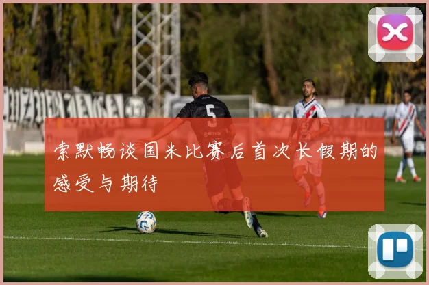 索默畅谈国米比赛后首次长假期的感受与期待