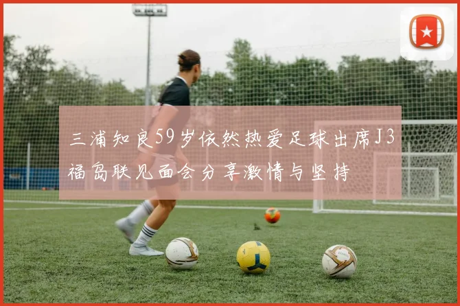三浦知良59岁依然热爱足球出席J3福岛联见面会分享激情与坚持