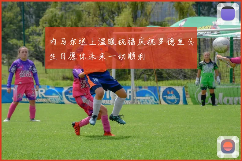 内马尔送上温暖祝福庆祝罗德里戈生日愿你未来一切顺利