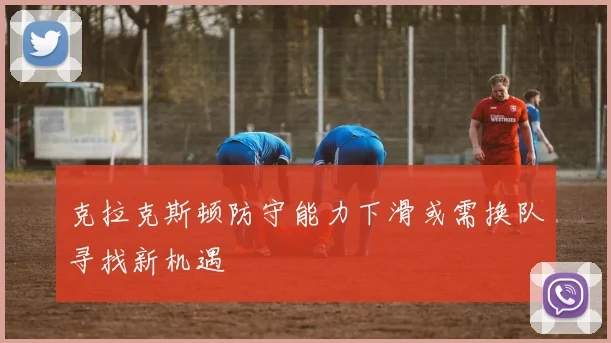 克拉克斯顿防守能力下滑或需换队寻找新机遇