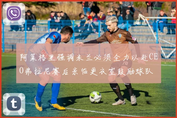 阿莱格里强调米兰必须全力以赴CEO弗拉尼赛后亲临更衣室鼓励球队