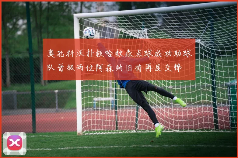 奥孔科沃扑救哈钦森点球成功助球队晋级两位阿森纳旧将再度交锋