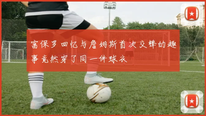 富保罗回忆与詹姆斯首次交锋的趣事竟然穿了同一件球衣