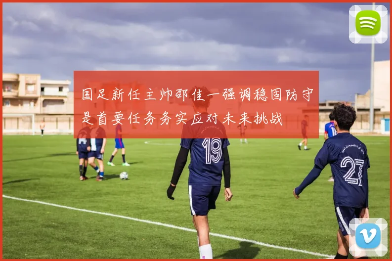 国足新任主帅邵佳一强调稳固防守是首要任务务实应对未来挑战