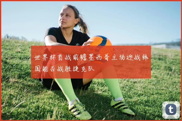 世界杯首战前瞻墨西哥主场迎战韩国能否战胜捷克队