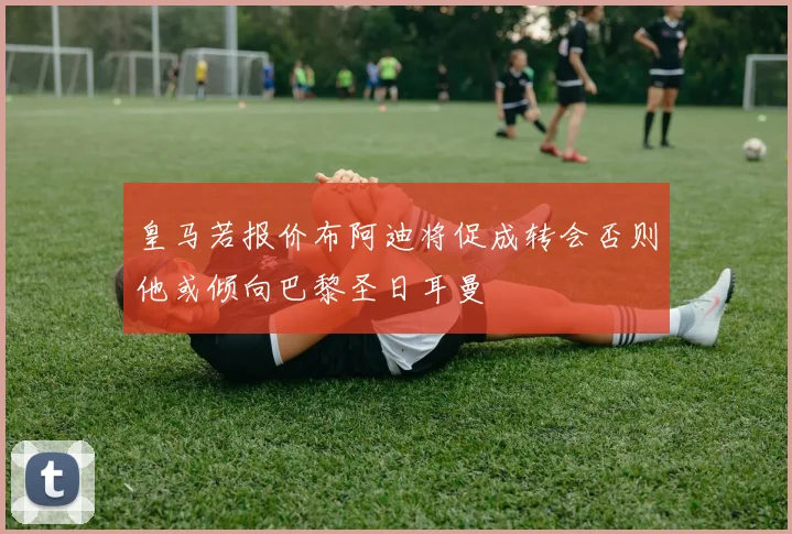皇马若报价布阿迪将促成转会否则他或倾向巴黎圣日耳曼