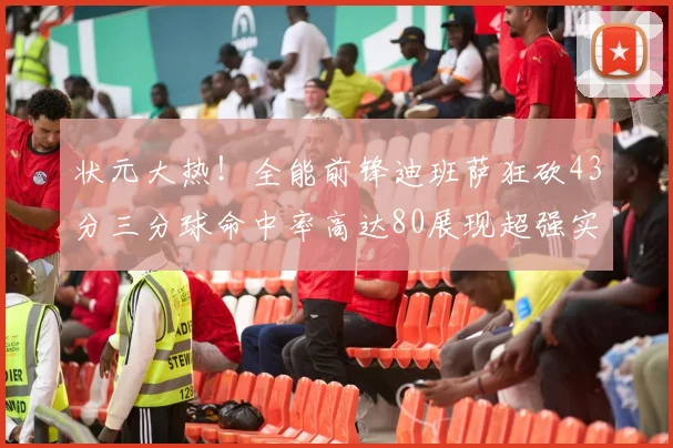 状元大热！全能前锋迪班萨狂砍43分三分球命中率高达80展现超强实力