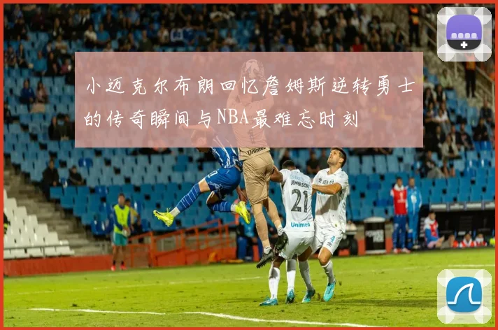 小迈克尔布朗回忆詹姆斯逆转勇士的传奇瞬间与NBA最难忘时刻