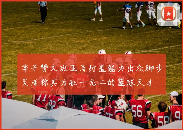 华子赞文班亚马封盖能力出众脚步灵活称其为独一无二的篮球天才