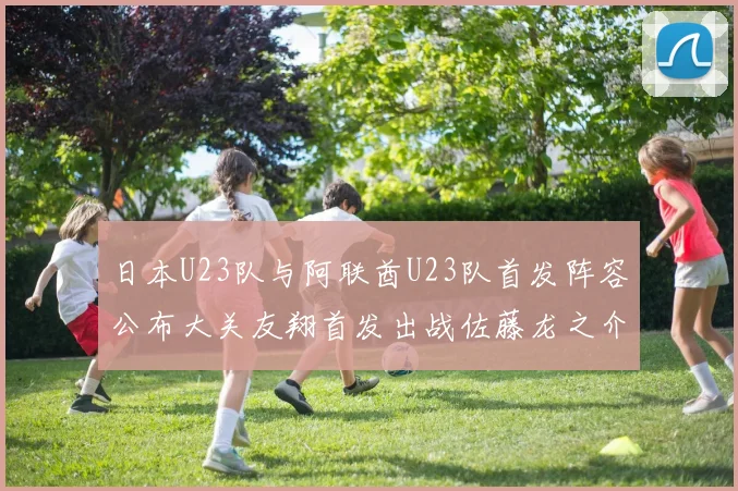 日本U23队与阿联酋U23队首发阵容公布大关友翔首发出战佐藤龙之介替补待命