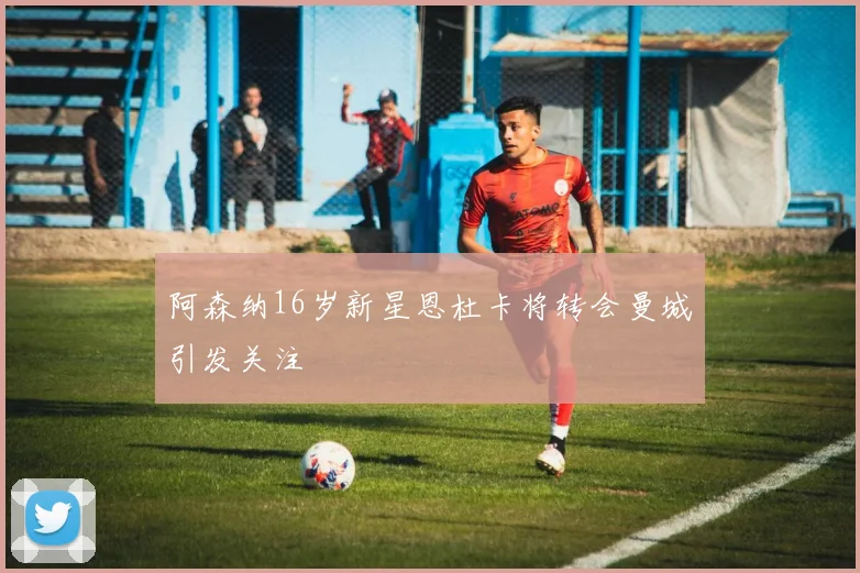 阿森纳16岁新星恩杜卡将转会曼城引发关注