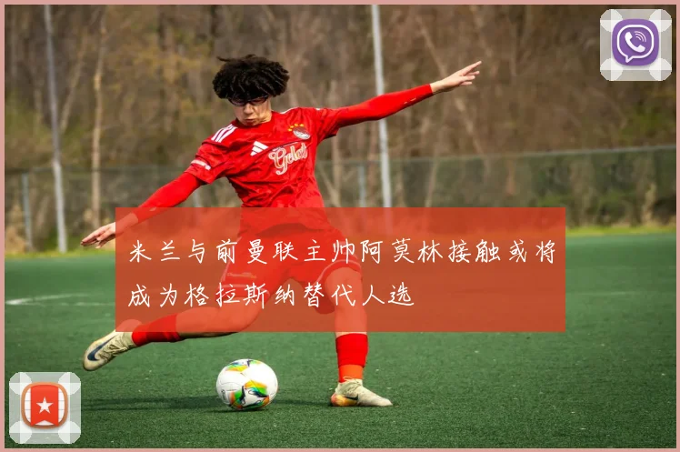 米兰与前曼联主帅阿莫林接触或将成为格拉斯纳替代人选