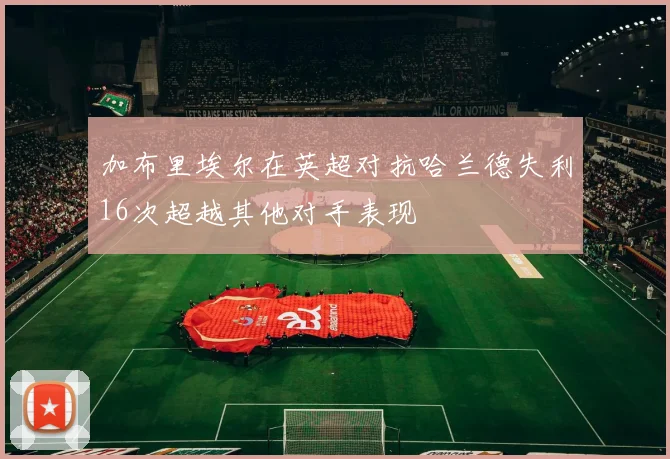加布里埃尔在英超对抗哈兰德失利16次超越其他对手表现