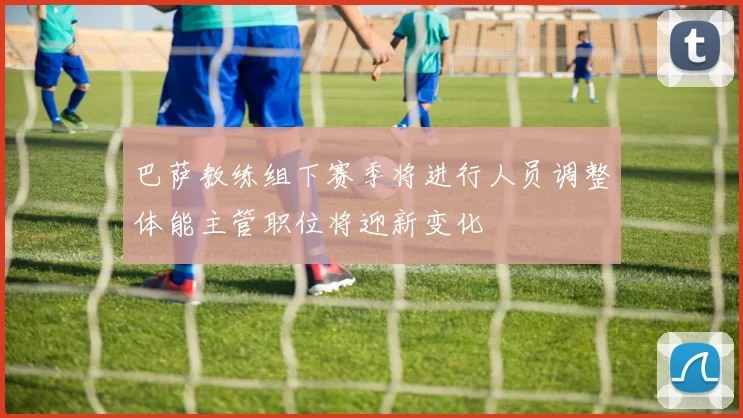巴萨教练组下赛季将进行人员调整体能主管职位将迎新变化