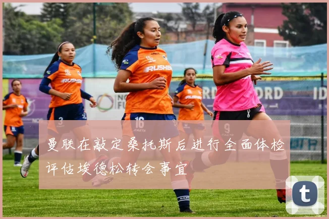 曼联在敲定桑托斯后进行全面体检评估埃德松转会事宜