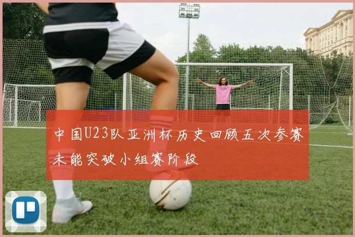 中国U23队亚洲杯历史回顾五次参赛未能突破小组赛阶段