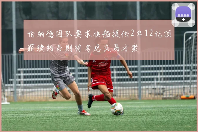 伦纳德团队要求快船提供2年12亿顶薪续约否则将考虑交易方案